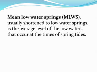 Mean low water springs (MLWS),
usually shortened to low water springs,
is the average level of the low waters
that occur at the times of spring tides.
 