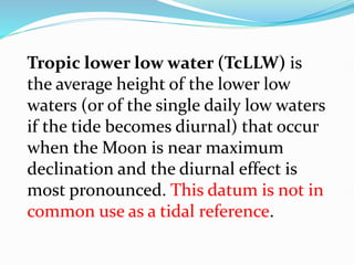 Tropic lower low water (TcLLW) is
the average height of the lower low
waters (or of the single daily low waters
if the tide becomes diurnal) that occur
when the Moon is near maximum
declination and the diurnal effect is
most pronounced. This datum is not in
common use as a tidal reference.
 