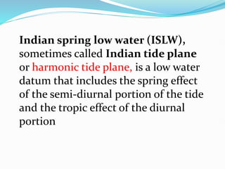 Indian spring low water (ISLW),
sometimes called Indian tide plane
or harmonic tide plane, is a low water
datum that includes the spring effect
of the semi-diurnal portion of the tide
and the tropic effect of the diurnal
portion
 