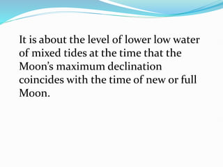 It is about the level of lower low water
of mixed tides at the time that the
Moon’s maximum declination
coincides with the time of new or full
Moon.
 