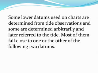 Some lower datums used on charts are
determined from tide observations and
some are determined arbitrarily and
later referred to the tide. Most of them
fall close to one or the other of the
following two datums.
 