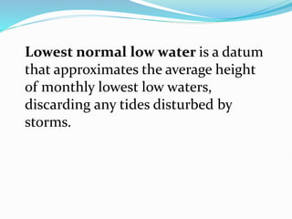 Lowest normal low water is a datum
that approximates the average height
of monthly lowest low waters,
discarding any tides disturbed by
storms.
 