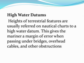 High Water Datums
Heights of terrestrial features are
usually referred on nautical charts to a
high water datum. This gives the
mariner a margin of error when
passing under bridges, overhead
cables, and other obstructions
 