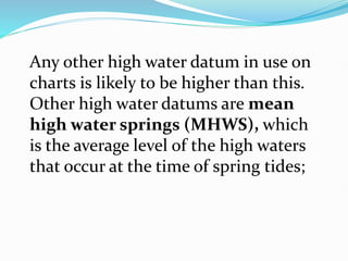 Any other high water datum in use on
charts is likely to be higher than this.
Other high water datums are mean
high water springs (MHWS), which
is the average level of the high waters
that occur at the time of spring tides;
 