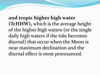and tropic higher high water
(TcHHW), which is the average height
of the higher high waters (or the single
daily high waters if the tide becomes
diurnal) that occur when the Moon is
near maximum declination and the
diurnal effect is most pronounced.
 
