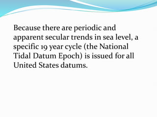 Because there are periodic and
apparent secular trends in sea level, a
specific 19 year cycle (the National
Tidal Datum Epoch) is issued for all
United States datums.
 
