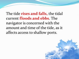 The tide rises and falls, the tidal
current floods and ebbs. The
navigator is concerned with the
amount and time of the tide, as it
affects access to shallow ports.
 