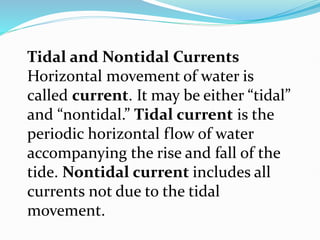Tidal and Nontidal Currents
Horizontal movement of water is
called current. It may be either “tidal”
and “nontidal.” Tidal current is the
periodic horizontal flow of water
accompanying the rise and fall of the
tide. Nontidal current includes all
currents not due to the tidal
movement.
 
