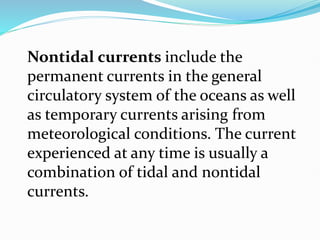 Nontidal currents include the
permanent currents in the general
circulatory system of the oceans as well
as temporary currents arising from
meteorological conditions. The current
experienced at any time is usually a
combination of tidal and nontidal
currents.
 