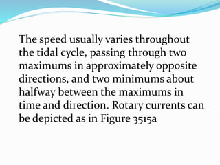 The speed usually varies throughout
the tidal cycle, passing through two
maximums in approximately opposite
directions, and two minimums about
halfway between the maximums in
time and direction. Rotary currents can
be depicted as in Figure 3515a
 