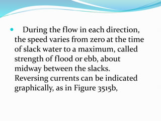  During the flow in each direction,
the speed varies from zero at the time
of slack water to a maximum, called
strength of flood or ebb, about
midway between the slacks.
Reversing currents can be indicated
graphically, as in Figure 3515b,
 
