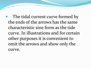  The tidal current curve formed by
the ends of the arrows has the same
characteristic sine form as the tide
curve. In illustrations and for certain
other purposes it is convenient to
omit the arrows and show only the
curve.
 