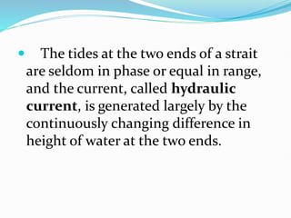  The tides at the two ends of a strait
are seldom in phase or equal in range,
and the current, called hydraulic
current, is generated largely by the
continuously changing difference in
height of water at the two ends.
 