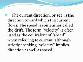  The current direction, or set, is the
direction toward which the current
flows. The speed is sometimes called
the drift. The term “velocity” is often
used as the equivalent of “speed”
when referring to current, although
strictly speaking “velocity” implies
direction as well as speed.
 