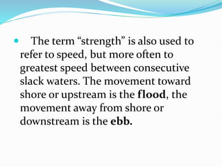  The term “strength” is also used to
refer to speed, but more often to
greatest speed between consecutive
slack waters. The movement toward
shore or upstream is the flood, the
movement away from shore or
downstream is the ebb.
 