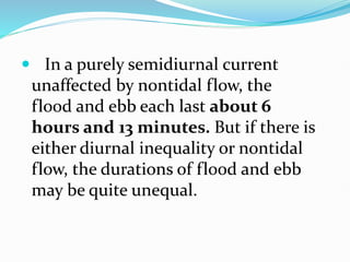  In a purely semidiurnal current
unaffected by nontidal flow, the
flood and ebb each last about 6
hours and 13 minutes. But if there is
either diurnal inequality or nontidal
flow, the durations of flood and ebb
may be quite unequal.
 