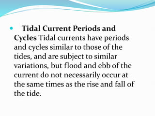  Tidal Current Periods and
Cycles Tidal currents have periods
and cycles similar to those of the
tides, and are subject to similar
variations, but flood and ebb of the
current do not necessarily occur at
the same times as the rise and fall of
the tide.
 