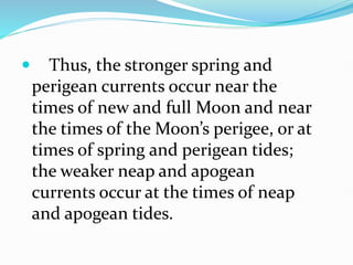  Thus, the stronger spring and
perigean currents occur near the
times of new and full Moon and near
the times of the Moon’s perigee, or at
times of spring and perigean tides;
the weaker neap and apogean
currents occur at the times of neap
and apogean tides.
 