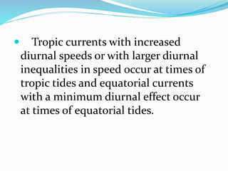  Tropic currents with increased
diurnal speeds or with larger diurnal
inequalities in speed occur at times of
tropic tides and equatorial currents
with a minimum diurnal effect occur
at times of equatorial tides.
 