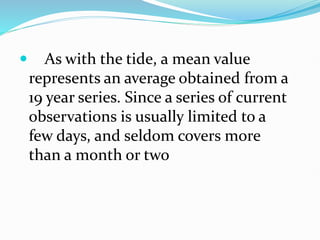  As with the tide, a mean value
represents an average obtained from a
19 year series. Since a series of current
observations is usually limited to a
few days, and seldom covers more
than a month or two
 