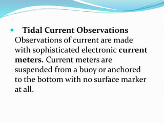  Tidal Current Observations
Observations of current are made
with sophisticated electronic current
meters. Current meters are
suspended from a buoy or anchored
to the bottom with no surface marker
at all.
 