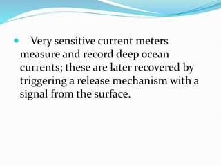  Very sensitive current meters
measure and record deep ocean
currents; these are later recovered by
triggering a release mechanism with a
signal from the surface.
 