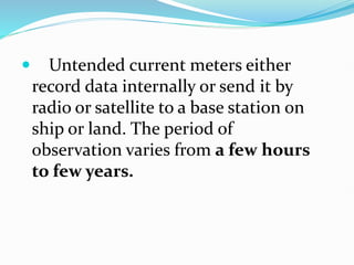  Untended current meters either
record data internally or send it by
radio or satellite to a base station on
ship or land. The period of
observation varies from a few hours
to few years.
 