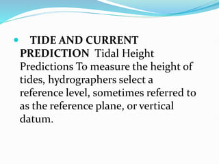  TIDE AND CURRENT
PREDICTION Tidal Height
Predictions To measure the height of
tides, hydrographers select a
reference level, sometimes referred to
as the reference plane, or vertical
datum.
 