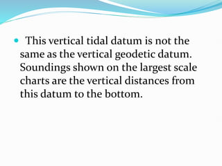  This vertical tidal datum is not the
same as the vertical geodetic datum.
Soundings shown on the largest scale
charts are the vertical distances from
this datum to the bottom.
 