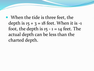  When the tide is three feet, the
depth is 15 + 3 = 18 feet. When it is -1
foot, the depth is 15 - 1 = 14 feet. The
actual depth can be less than the
charted depth.
 