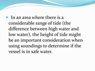  In an area where there is a
considerable range of tide (the
difference between high water and
low water), the height of tide might
be an important consideration when
using soundings to determine if the
vessel is in safe water.
 