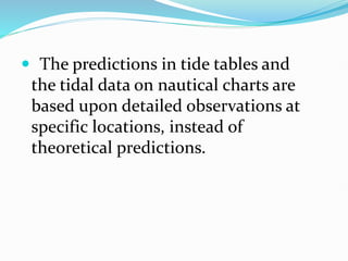  The predictions in tide tables and
the tidal data on nautical charts are
based upon detailed observations at
specific locations, instead of
theoretical predictions.
 