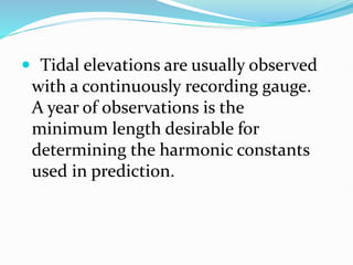  Tidal elevations are usually observed
with a continuously recording gauge.
A year of observations is the
minimum length desirable for
determining the harmonic constants
used in prediction.
 