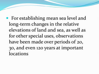  For establishing mean sea level and
long-term changes in the relative
elevations of land and sea, as well as
for other special uses, observations
have been made over periods of 20,
30, and even 120 years at important
locations
 