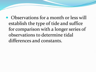  Observations for a month or less will
establish the type of tide and suffice
for comparison with a longer series of
observations to determine tidal
differences and constants.
 