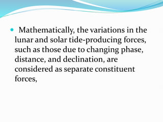  Mathematically, the variations in the
lunar and solar tide-producing forces,
such as those due to changing phase,
distance, and declination, are
considered as separate constituent
forces,
 