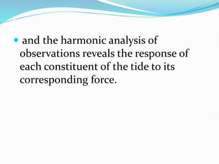  and the harmonic analysis of
observations reveals the response of
each constituent of the tide to its
corresponding force.
 