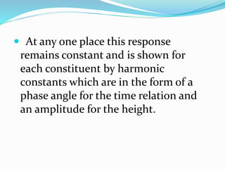  At any one place this response
remains constant and is shown for
each constituent by harmonic
constants which are in the form of a
phase angle for the time relation and
an amplitude for the height.
 