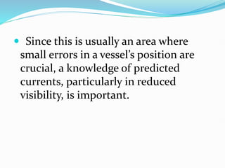  Since this is usually an area where
small errors in a vessel’s position are
crucial, a knowledge of predicted
currents, particularly in reduced
visibility, is important.
 