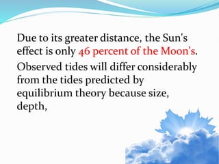 Due to its greater distance, the Sun's
effect is only 46 percent of the Moon's.
Observed tides will differ considerably
from the tides predicted by
equilibrium theory because size,
depth,
 
