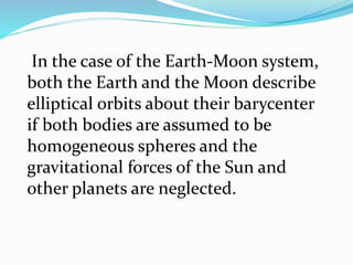 In the case of the Earth-Moon system,
both the Earth and the Moon describe
elliptical orbits about their barycenter
if both bodies are assumed to be
homogeneous spheres and the
gravitational forces of the Sun and
other planets are neglected.
 