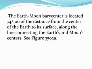The Earth-Moon barycenter is located
74/100 of the distance from the center
of the Earth to its surface, along the
line connecting the Earth’s and Moon’s
centers. See Figure 3502a.
 
