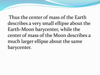 Thus the center of mass of the Earth
describes a very small ellipse about the
Earth-Moon barycenter, while the
center of mass of the Moon describes a
much larger ellipse about the same
barycenter.
 