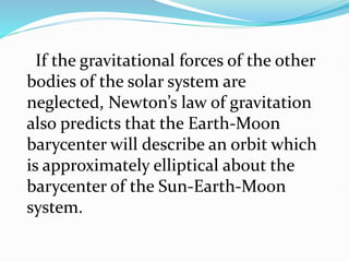 If the gravitational forces of the other
bodies of the solar system are
neglected, Newton’s law of gravitation
also predicts that the Earth-Moon
barycenter will describe an orbit which
is approximately elliptical about the
barycenter of the Sun-Earth-Moon
system.
 