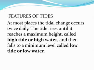 FEATURES OF TIDES
At most places the tidal change occurs
twice daily. The tide rises until it
reaches a maximum height, called
high tide or high water, and then
falls to a minimum level called low
tide or low water.
 