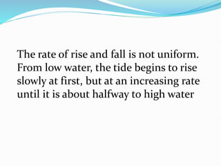 The rate of rise and fall is not uniform.
From low water, the tide begins to rise
slowly at first, but at an increasing rate
until it is about halfway to high water
 