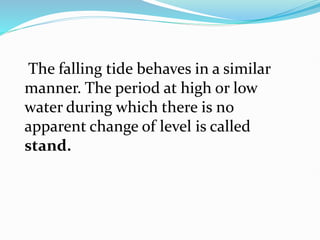 The falling tide behaves in a similar
manner. The period at high or low
water during which there is no
apparent change of level is called
stand.
 