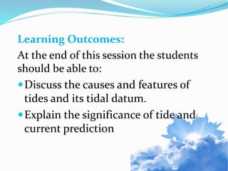 Learning Outcomes:
At the end of this session the students
should be able to:
Discuss the causes and features of
tides and its tidal datum.
Explain the significance of tide and
current prediction
 