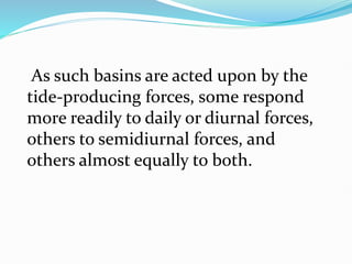 As such basins are acted upon by the
tide-producing forces, some respond
more readily to daily or diurnal forces,
others to semidiurnal forces, and
others almost equally to both.
 