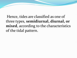 Hence, tides are classified as one of
three types, semidiurnal, diurnal, or
mixed, according to the characteristics
of the tidal pattern.
 